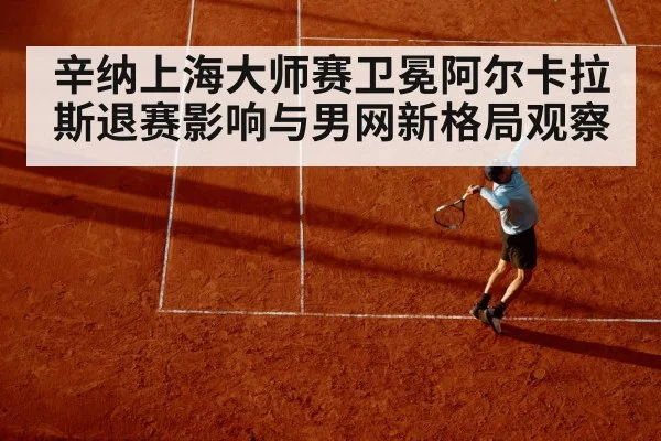 辛纳上海大师赛卫冕阿尔卡拉斯退赛影响与男网新格局观察